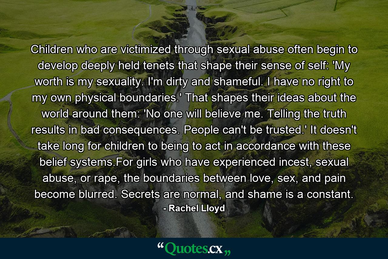 Children who are victimized through sexual abuse often begin to develop deeply held tenets that shape their sense of self: 'My worth is my sexuality. I'm dirty and shameful. I have no right to my own physical boundaries.' That shapes their ideas about the world around them: 'No one will believe me. Telling the truth results in bad consequences. People can't be trusted.' It doesn't take long for children to being to act in accordance with these belief systems.For girls who have experienced incest, sexual abuse, or rape, the boundaries between love, sex, and pain become blurred. Secrets are normal, and shame is a constant. - Quote by Rachel Lloyd