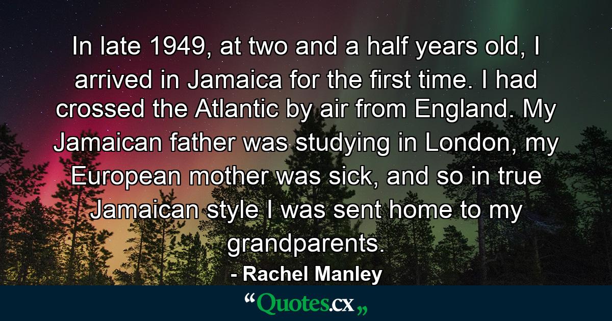 In late 1949, at two and a half years old, I arrived in Jamaica for the first time. I had crossed the Atlantic by air from England. My Jamaican father was studying in London, my European mother was sick, and so in true Jamaican style I was sent home to my grandparents. - Quote by Rachel Manley