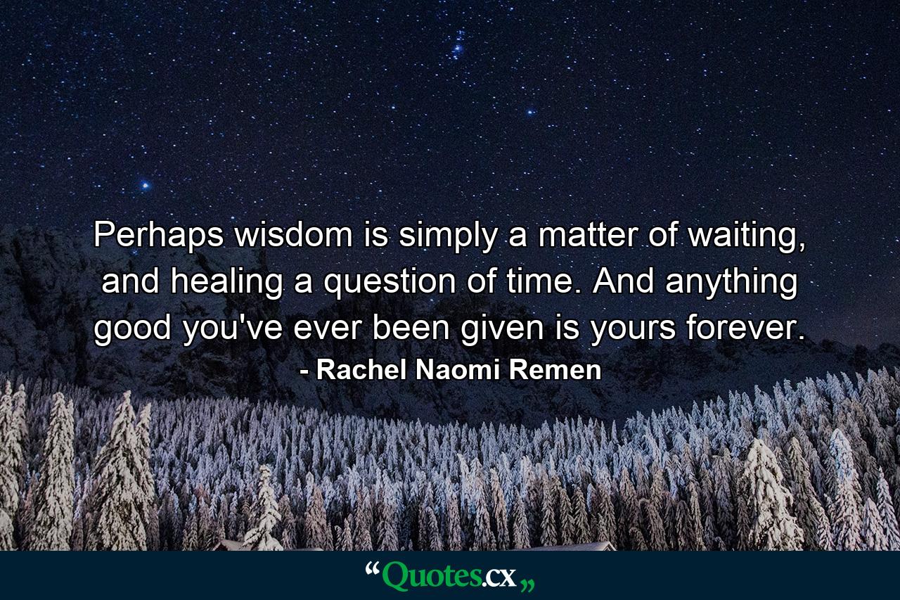 Perhaps wisdom is simply a matter of waiting, and healing a question of time. And anything good you've ever been given is yours forever. - Quote by Rachel Naomi Remen