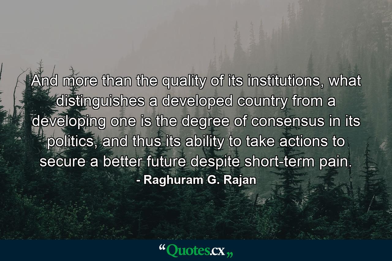 And more than the quality of its institutions, what distinguishes a developed country from a developing one is the degree of consensus in its politics, and thus its ability to take actions to secure a better future despite short-term pain. - Quote by Raghuram G. Rajan