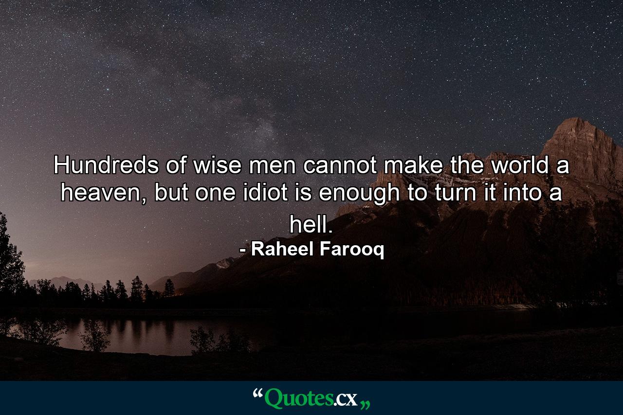 Hundreds of wise men cannot make the world a heaven, but one idiot is enough to turn it into a hell. - Quote by Raheel Farooq