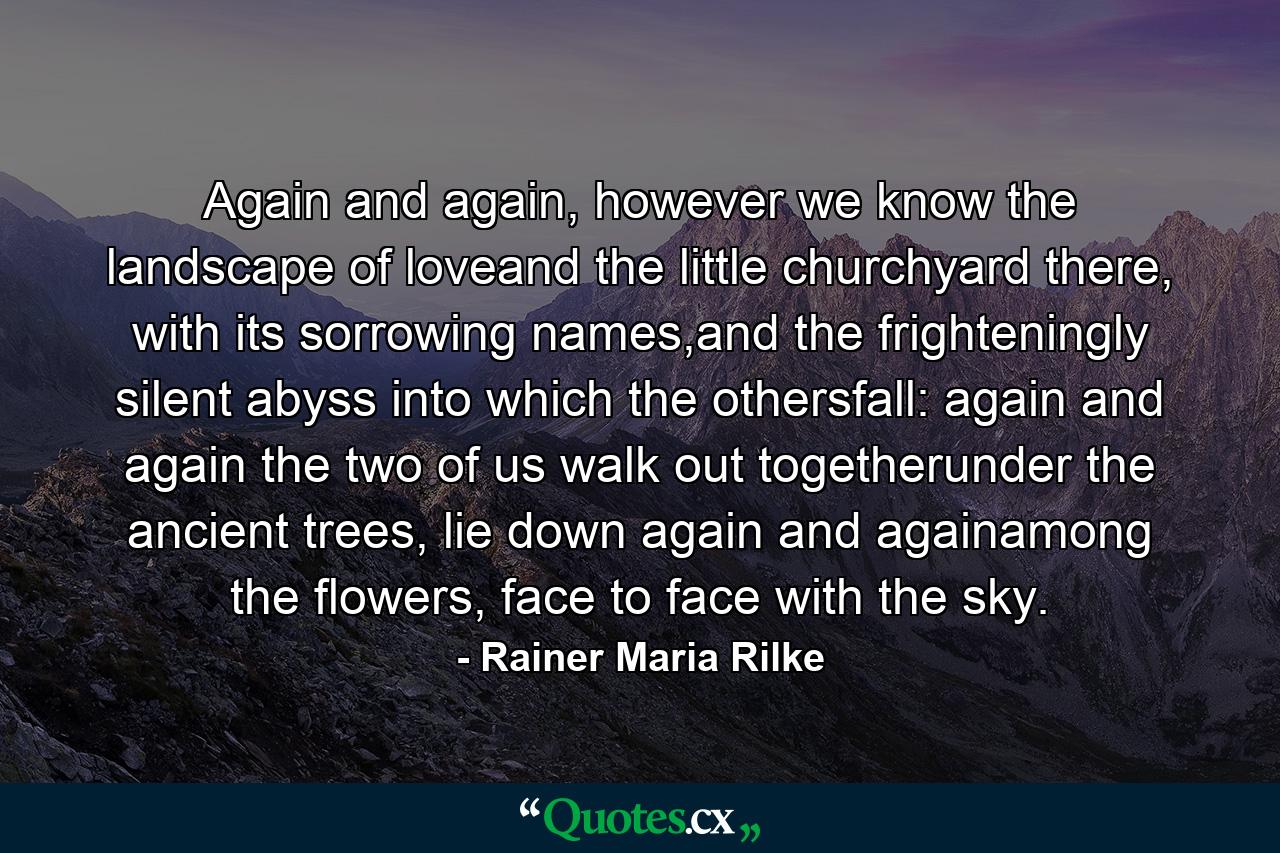 Again and again, however we know the landscape of loveand the little churchyard there, with its sorrowing names,and the frighteningly silent abyss into which the othersfall: again and again the two of us walk out togetherunder the ancient trees, lie down again and againamong the flowers, face to face with the sky. - Quote by Rainer Maria Rilke