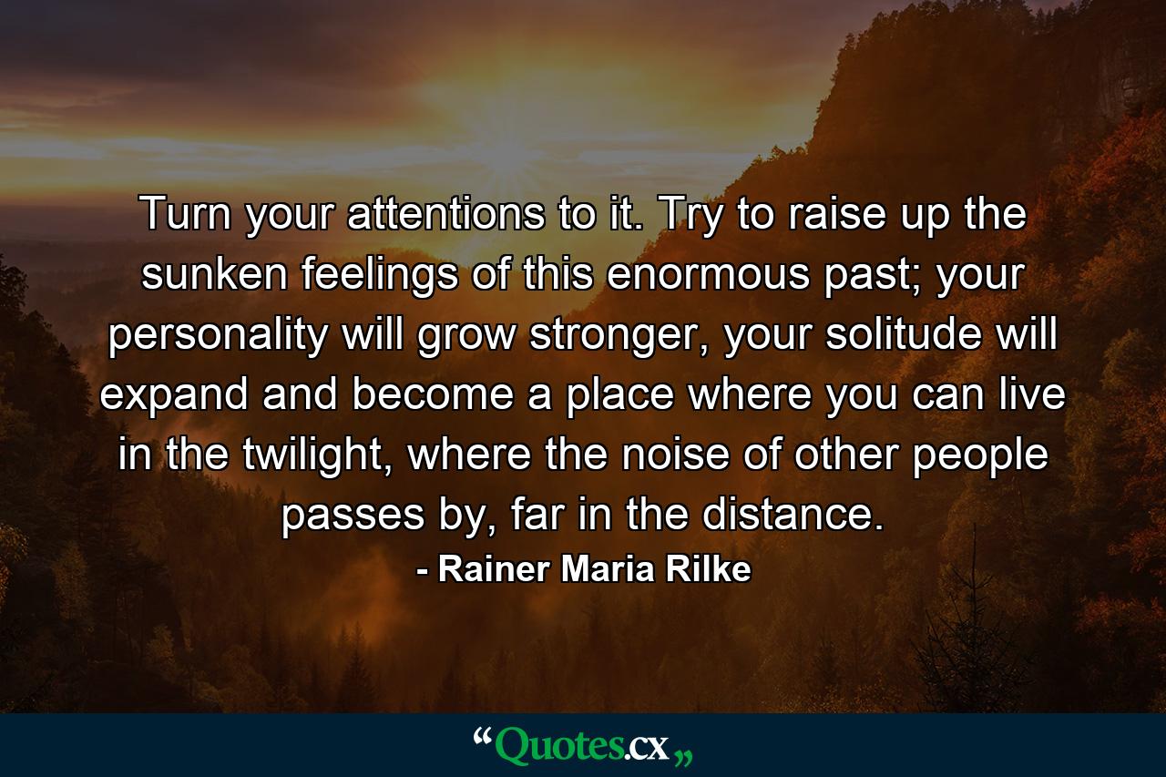 Turn your attentions to it. Try to raise up the sunken feelings of this enormous past; your personality will grow stronger, your solitude will expand and become a place where you can live in the twilight, where the noise of other people passes by, far in the distance. - Quote by Rainer Maria Rilke