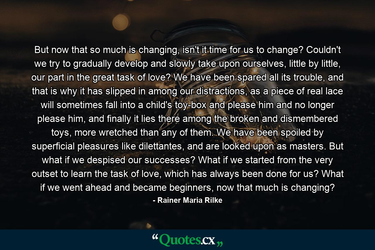But now that so much is changing, isn't it time for us to change? Couldn't we try to gradually develop and slowly take upon ourselves, little by little, our part in the great task of love? We have been spared all its trouble, and that is why it has slipped in among our distractions, as a piece of real lace will sometimes fall into a child's toy-box and please him and no longer please him, and finally it lies there among the broken and dismembered toys, more wretched than any of them. We have been spoiled by superficial pleasures like dilettantes, and are looked upon as masters. But what if we despised our successes? What if we started from the very outset to learn the task of love, which has always been done for us? What if we went ahead and became beginners, now that much is changing? - Quote by Rainer Maria Rilke