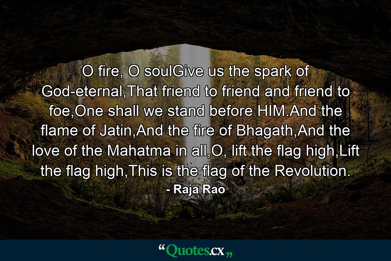 O fire, O soulGive us the spark of God-eternal,That friend to friend and friend to foe,One shall we stand before HIM.And the flame of Jatin,And the fire of Bhagath,And the love of the Mahatma in all,O, lift the flag high,Lift the flag high,This is the flag of the Revolution. - Quote by Raja Rao