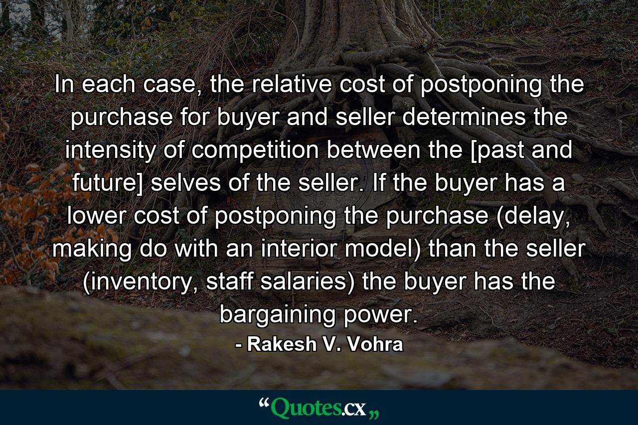 In each case, the relative cost of postponing the purchase for buyer and seller determines the intensity of competition between the [past and future] selves of the seller. If the buyer has a lower cost of postponing the purchase (delay, making do with an interior model) than the seller (inventory, staff salaries) the buyer has the bargaining power. - Quote by Rakesh V. Vohra