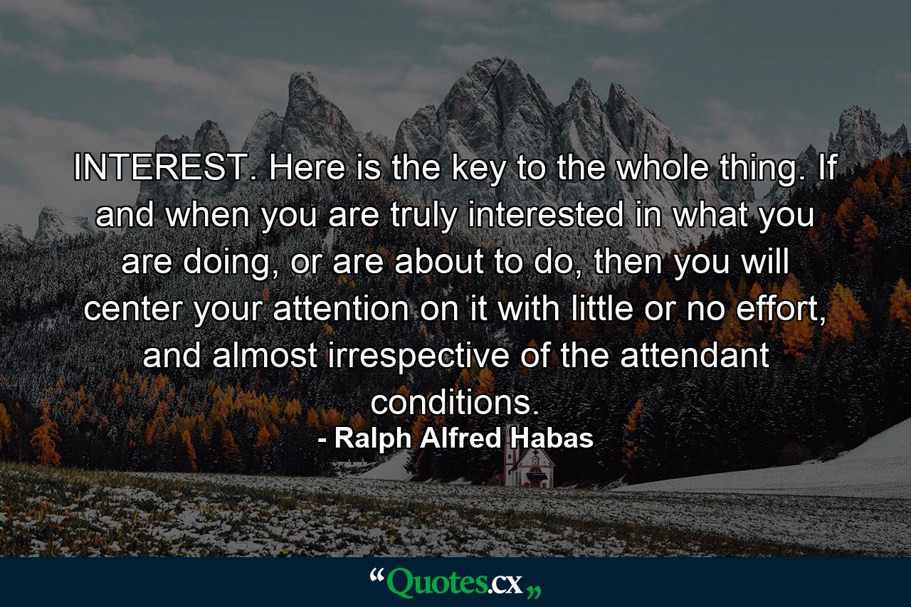 INTEREST. Here is the key to the whole thing. If and when you are truly interested in what you are doing, or are about to do, then you will center your attention on it with little or no effort, and almost irrespective of the attendant conditions. - Quote by Ralph Alfred Habas