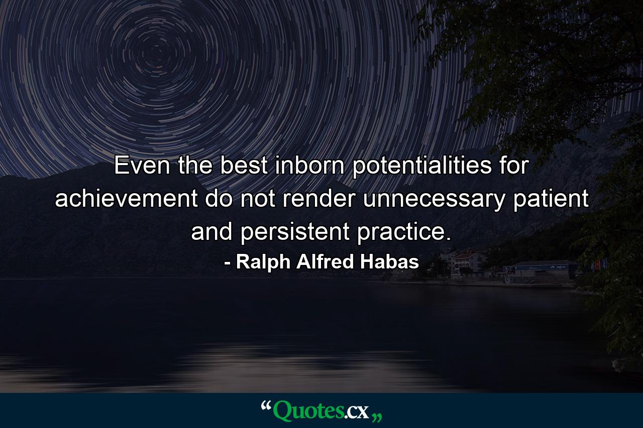 Even the best inborn potentialities for achievement do not render unnecessary patient and persistent practice. - Quote by Ralph Alfred Habas