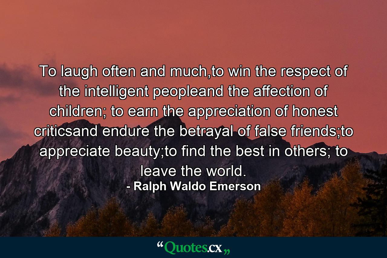 To laugh often and much,to win the respect of the intelligent peopleand the affection of children; to earn the appreciation of honest criticsand endure the betrayal of false friends;to appreciate beauty;to find the best in others; to leave the world. - Quote by Ralph Waldo Emerson