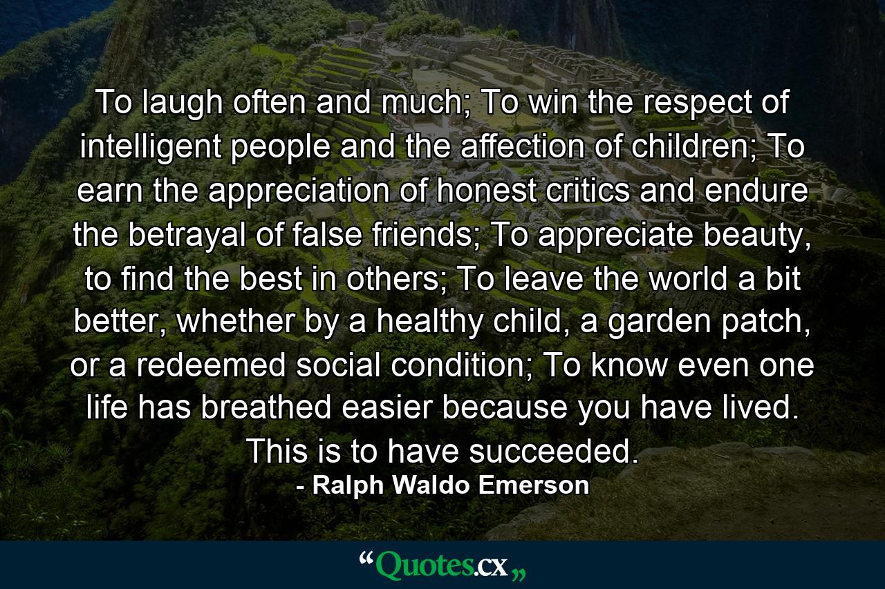 To laugh often and much; To win the respect of intelligent people and the affection of children; To earn the appreciation of honest critics and endure the betrayal of false friends; To appreciate beauty, to find the best in others; To leave the world a bit better, whether by a healthy child, a garden patch, or a redeemed social condition; To know even one life has breathed easier because you have lived. This is to have succeeded. - Quote by Ralph Waldo Emerson