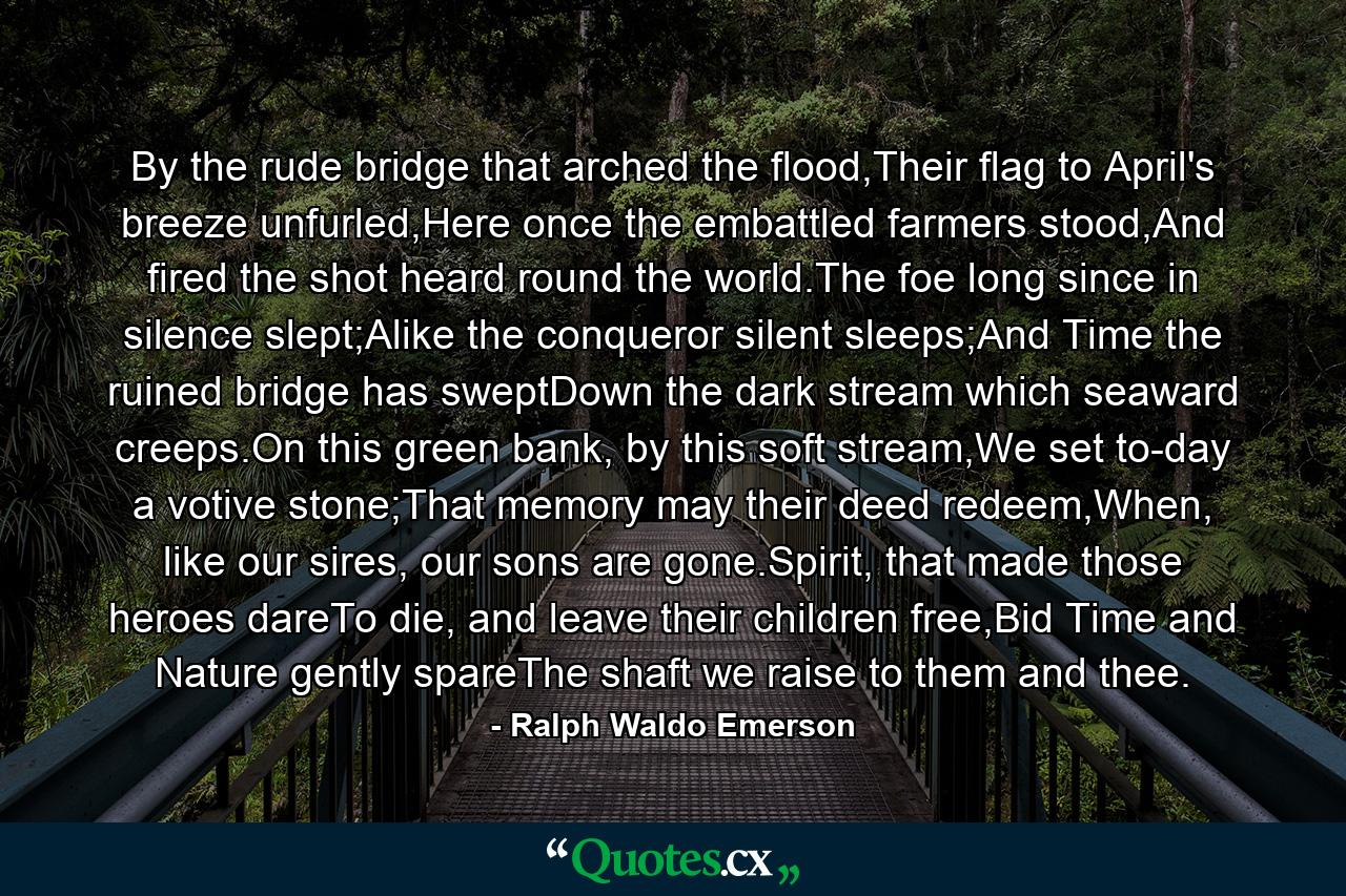 By the rude bridge that arched the flood,Their flag to April's breeze unfurled,Here once the embattled farmers stood,And fired the shot heard round the world.The foe long since in silence slept;Alike the conqueror silent sleeps;And Time the ruined bridge has sweptDown the dark stream which seaward creeps.On this green bank, by this soft stream,We set to-day a votive stone;That memory may their deed redeem,When, like our sires, our sons are gone.Spirit, that made those heroes dareTo die, and leave their children free,Bid Time and Nature gently spareThe shaft we raise to them and thee. - Quote by Ralph Waldo Emerson