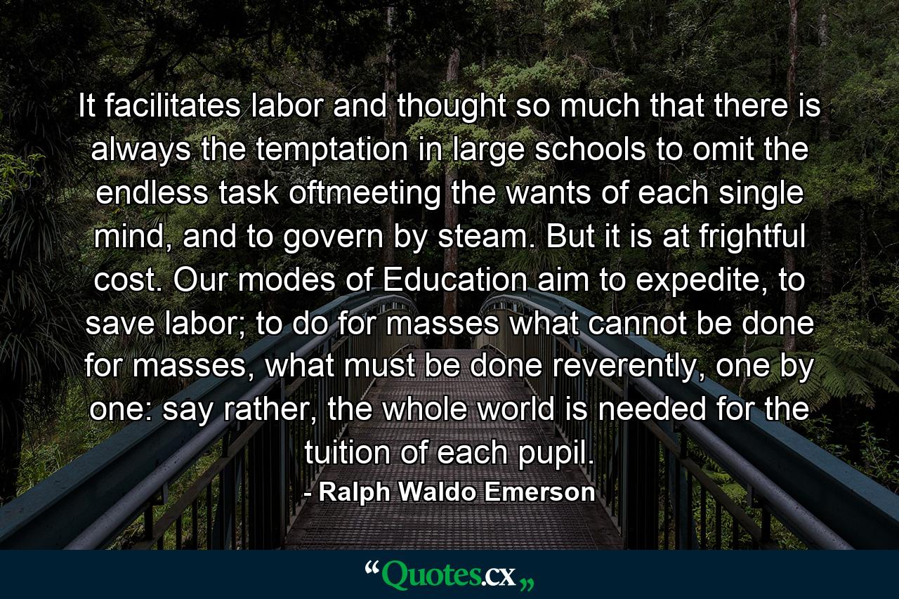 It facilitates labor and thought so much that there is always the temptation in large schools to omit the endless task oftmeeting the wants of each single mind, and to govern by steam. But it is at frightful cost. Our modes of Education aim to expedite, to save labor; to do for masses what cannot be done for masses, what must be done reverently, one by one: say rather, the whole world is needed for the tuition of each pupil. - Quote by Ralph Waldo Emerson