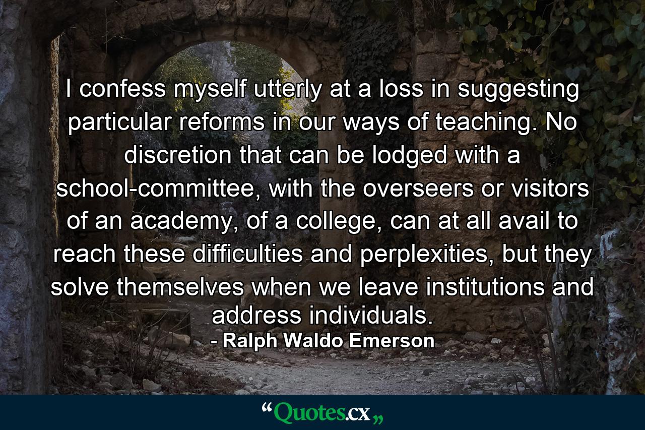 I confess myself utterly at a loss in suggesting particular reforms in our ways of teaching. No discretion that can be lodged with a school-committee, with the overseers or visitors of an academy, of a college, can at all avail to reach these difficulties and perplexities, but they solve themselves when we leave institutions and address individuals. - Quote by Ralph Waldo Emerson