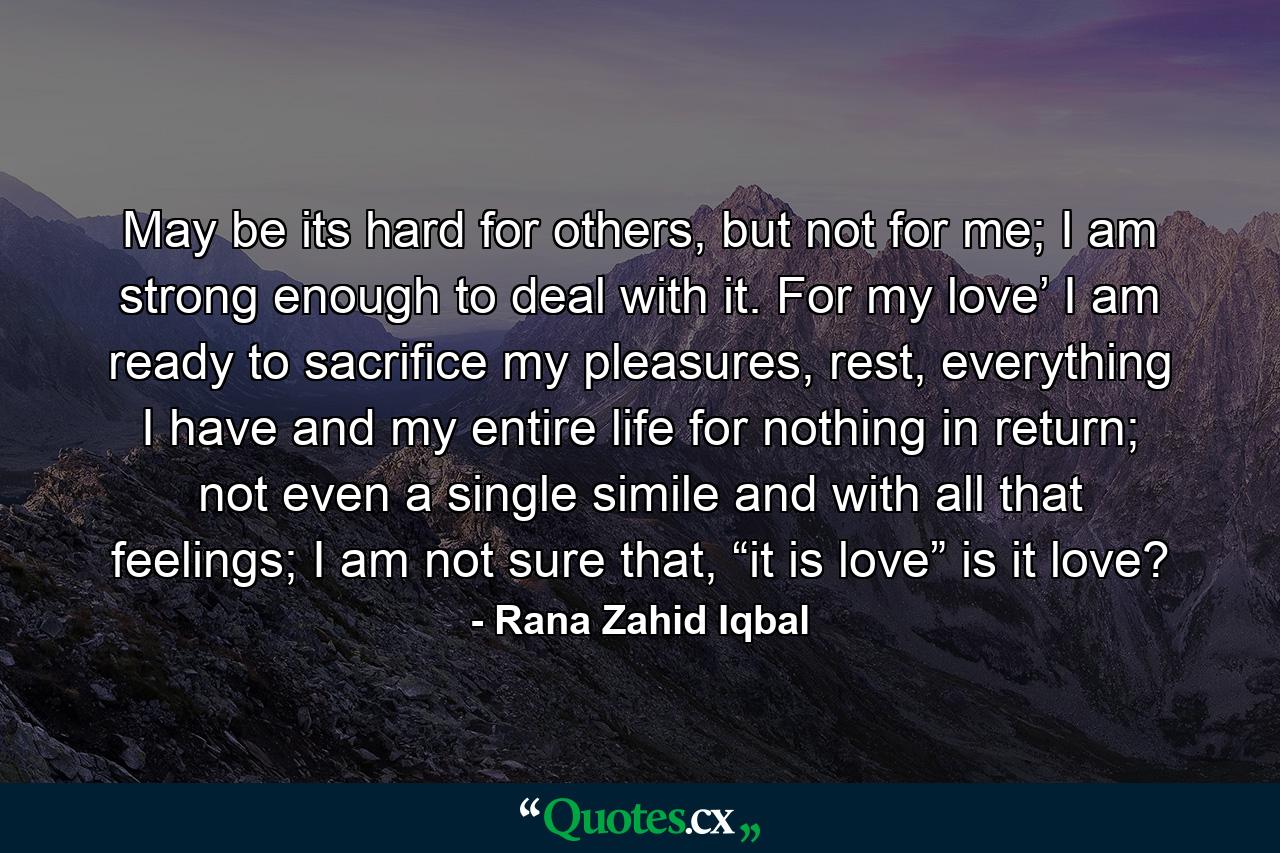 May be its hard for others, but not for me; I am strong enough to deal with it. For my love’ I am ready to sacrifice my pleasures, rest, everything I have and my entire life for nothing in return; not even a single simile and with all that feelings; I am not sure that, “it is love” is it love? - Quote by Rana Zahid Iqbal