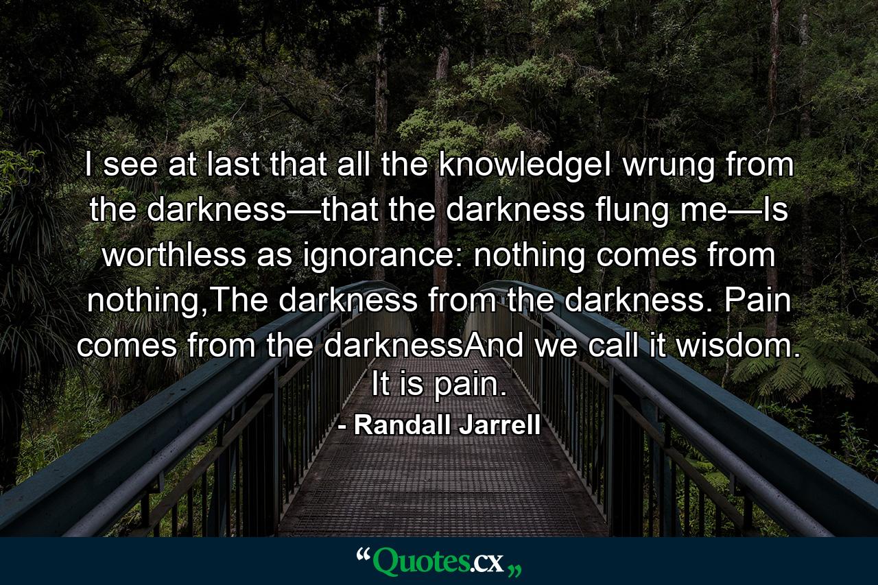 I see at last that all the knowledgeI wrung from the darkness—that the darkness flung me—Is worthless as ignorance: nothing comes from nothing,The darkness from the darkness. Pain comes from the darknessAnd we call it wisdom. It is pain. - Quote by Randall Jarrell