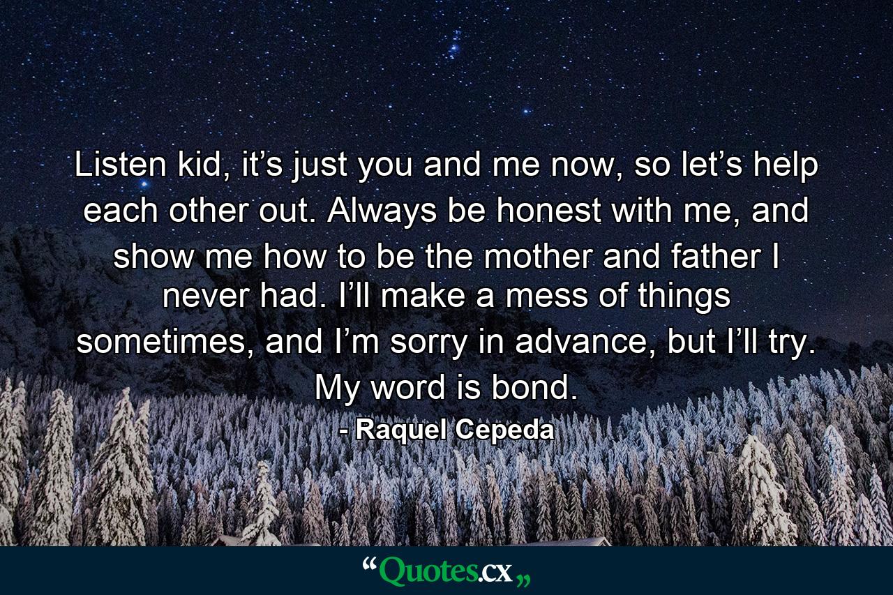 Listen kid, it’s just you and me now, so let’s help each other out. Always be honest with me, and show me how to be the mother and father I never had. I’ll make a mess of things sometimes, and I’m sorry in advance, but I’ll try. My word is bond. - Quote by Raquel Cepeda