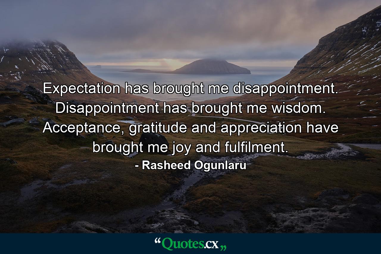 Expectation has brought me disappointment. Disappointment has brought me wisdom. Acceptance, gratitude and appreciation have brought me joy and fulfilment. - Quote by Rasheed Ogunlaru