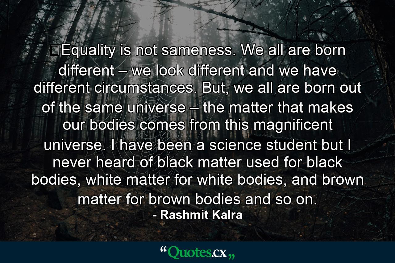 ​Equality is not sameness. We all are born different – we look different and we have different circumstances. But, we all are born out of the same universe – the matter that makes our bodies comes from this magnificent universe. I have been a science student but I never heard of black matter used for black bodies, white matter for white bodies, and brown matter for brown bodies and so on. - Quote by Rashmit Kalra