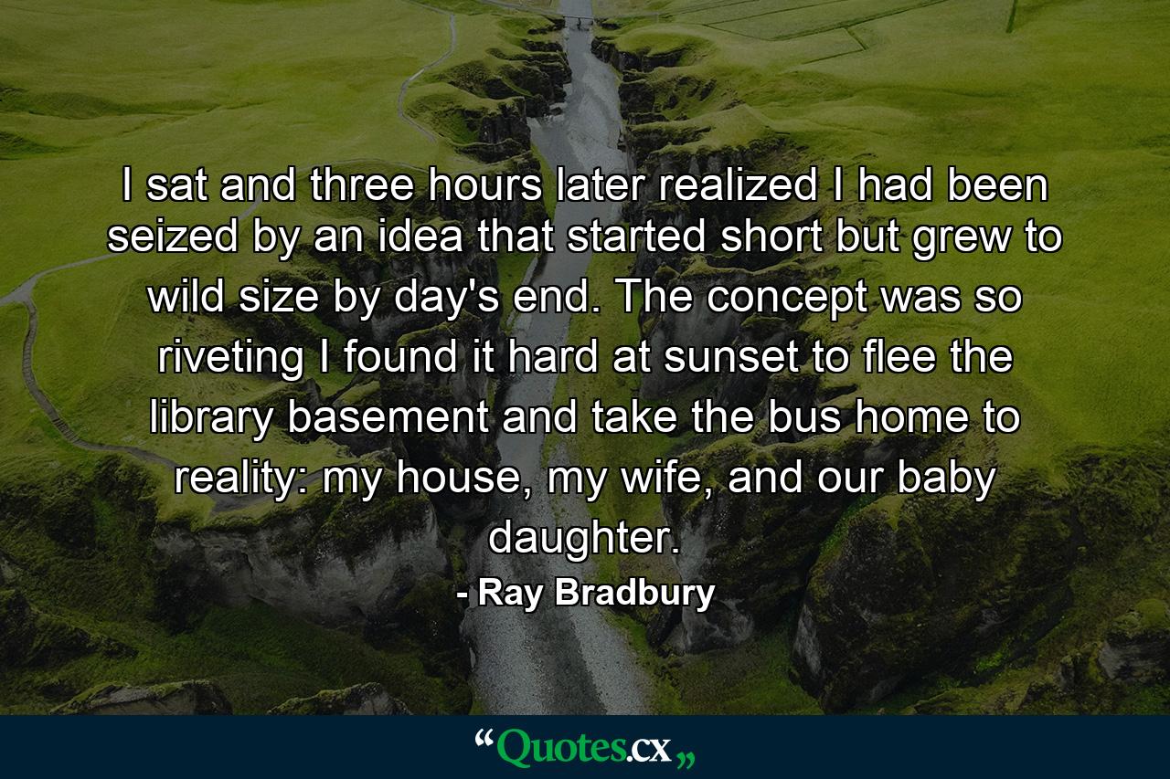 I sat and three hours later realized I had been seized by an idea that started short but grew to wild size by day's end. The concept was so riveting I found it hard at sunset to flee the library basement and take the bus home to reality: my house, my wife, and our baby daughter. - Quote by Ray Bradbury