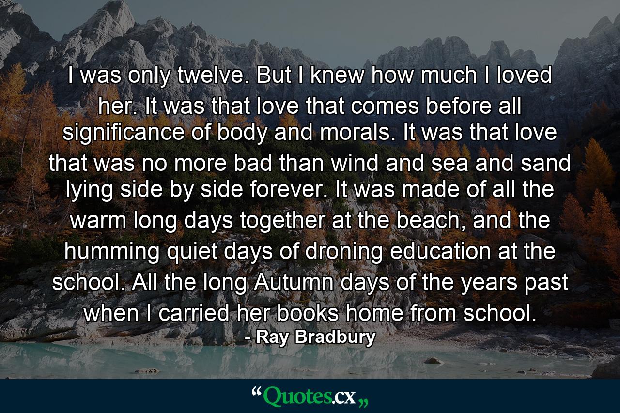 I was only twelve. But I knew how much I loved her. It was that love that comes before all significance of body and morals. It was that love that was no more bad than wind and sea and sand lying side by side forever. It was made of all the warm long days together at the beach, and the humming quiet days of droning education at the school. All the long Autumn days of the years past when I carried her books home from school. - Quote by Ray Bradbury