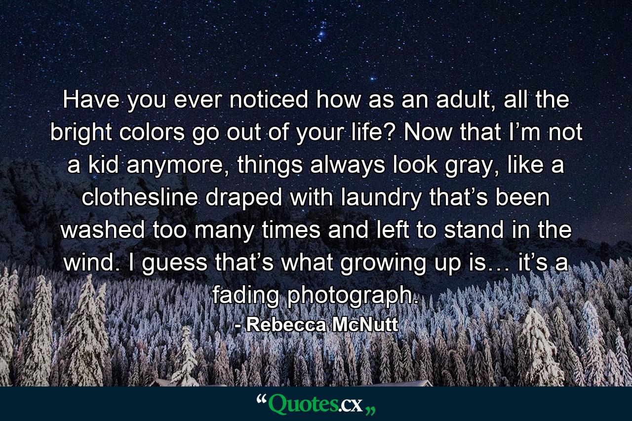 Have you ever noticed how as an adult, all the bright colors go out of your life? Now that I’m not a kid anymore, things always look gray, like a clothesline draped with laundry that’s been washed too many times and left to stand in the wind. I guess that’s what growing up is… it’s a fading photograph. - Quote by Rebecca McNutt