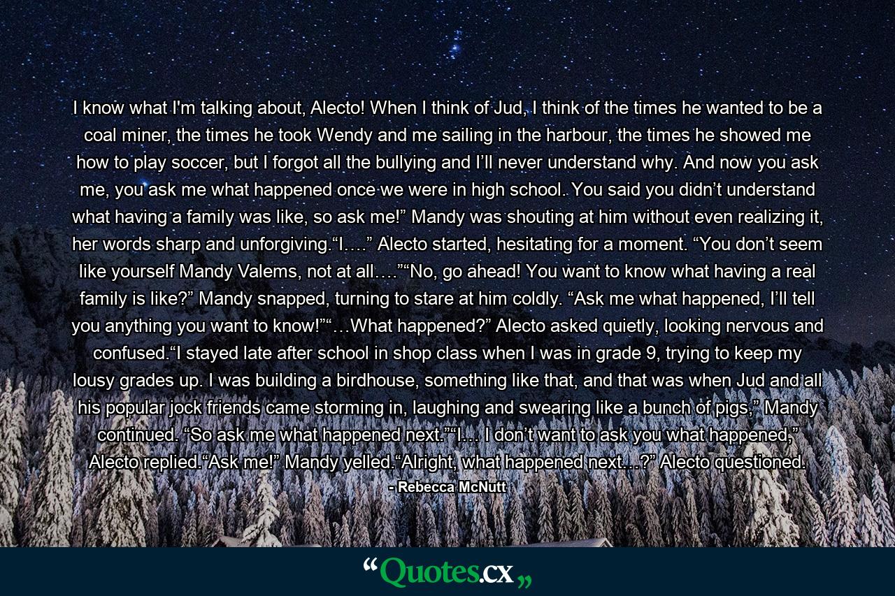 I know what I'm talking about, Alecto! When I think of Jud, I think of the times he wanted to be a coal miner, the times he took Wendy and me sailing in the harbour, the times he showed me how to play soccer, but I forgot all the bullying and I’ll never understand why. And now you ask me, you ask me what happened once we were in high school. You said you didn’t understand what having a family was like, so ask me!” Mandy was shouting at him without even realizing it, her words sharp and unforgiving.“I….” Alecto started, hesitating for a moment. “You don’t seem like yourself Mandy Valems, not at all….”“No, go ahead! You want to know what having a real family is like?” Mandy snapped, turning to stare at him coldly. “Ask me what happened, I’ll tell you anything you want to know!”“…What happened?” Alecto asked quietly, looking nervous and confused.“I stayed late after school in shop class when I was in grade 9, trying to keep my lousy grades up. I was building a birdhouse, something like that, and that was when Jud and all his popular jock friends came storming in, laughing and swearing like a bunch of pigs,” Mandy continued. “So ask me what happened next.”“I… I don’t want to ask you what happened,” Alecto replied.“Ask me!” Mandy yelled.“Alright, what happened next…?” Alecto questioned. - Quote by Rebecca McNutt