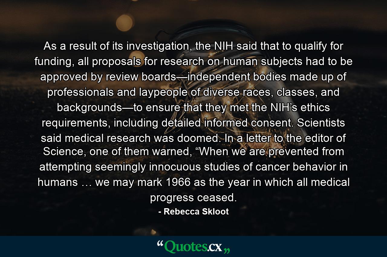 As a result of its investigation, the NIH said that to qualify for funding, all proposals for research on human subjects had to be approved by review boards—independent bodies made up of professionals and laypeople of diverse races, classes, and backgrounds—to ensure that they met the NIH’s ethics requirements, including detailed informed consent. Scientists said medical research was doomed. In a letter to the editor of Science, one of them warned, “When we are prevented from attempting seemingly innocuous studies of cancer behavior in humans … we may mark 1966 as the year in which all medical progress ceased. - Quote by Rebecca Skloot