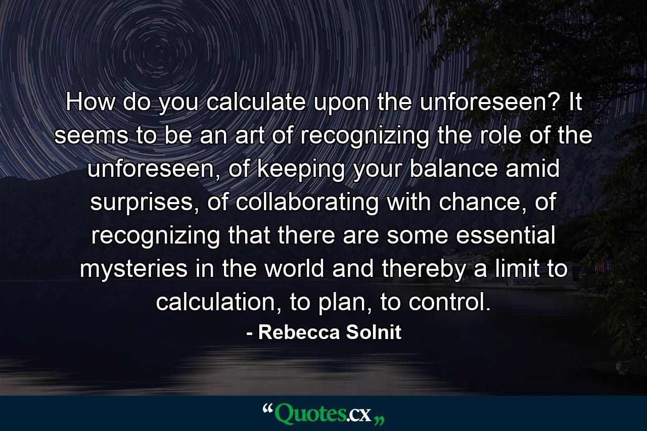 How do you calculate upon the unforeseen? It seems to be an art of recognizing the role of the unforeseen, of keeping your balance amid surprises, of collaborating with chance, of recognizing that there are some essential mysteries in the world and thereby a limit to calculation, to plan, to control. - Quote by Rebecca Solnit