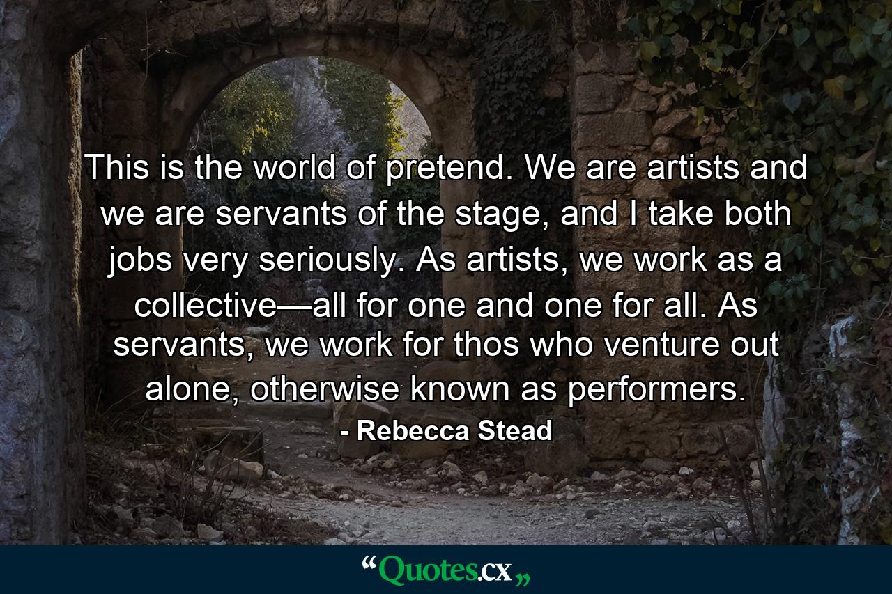 This is the world of pretend. We are artists and we are servants of the stage, and I take both jobs very seriously. As artists, we work as a collective—all for one and one for all. As servants, we work for thos who venture out alone, otherwise known as performers. - Quote by Rebecca Stead