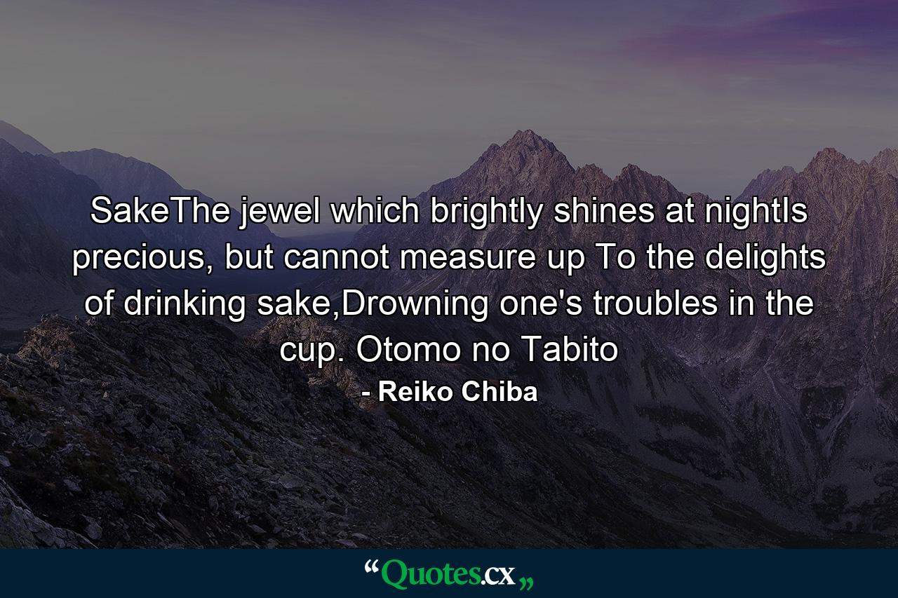 SakeThe jewel which brightly shines at nightIs precious, but cannot measure up To the delights of drinking sake,Drowning one's troubles in the cup. Otomo no Tabito - Quote by Reiko Chiba