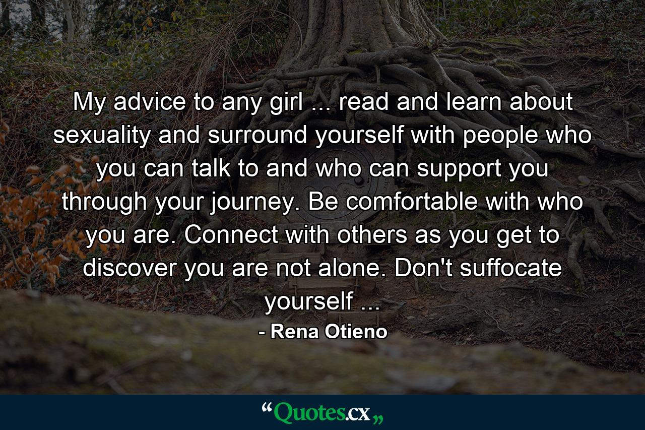 My advice to any girl ... read and learn about sexuality and surround yourself with people who you can talk to and who can support you through your journey. Be comfortable with who you are. Connect with others as you get to discover you are not alone. Don't suffocate yourself ... - Quote by Rena Otieno