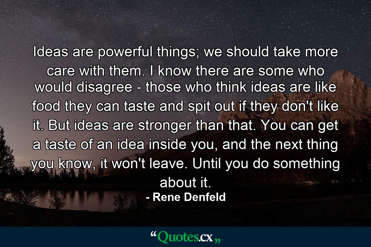 Ideas are powerful things; we should take more care with them. I know there are some who would disagree - those who think ideas are like food they can taste and spit out if they don't like it. But ideas are stronger than that. You can get a taste of an idea inside you, and the next thing you know, it won't leave. Until you do something about it. - Quote by Rene Denfeld