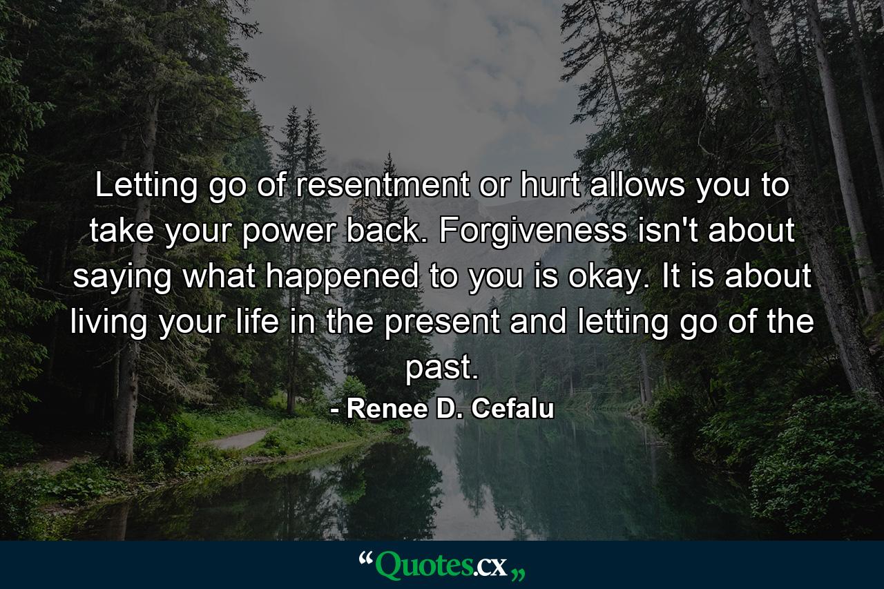 Letting go of resentment or hurt allows you to take your power back. Forgiveness isn't about saying what happened to you is okay. It is about living your life in the present and letting go of the past. - Quote by Renee D. Cefalu