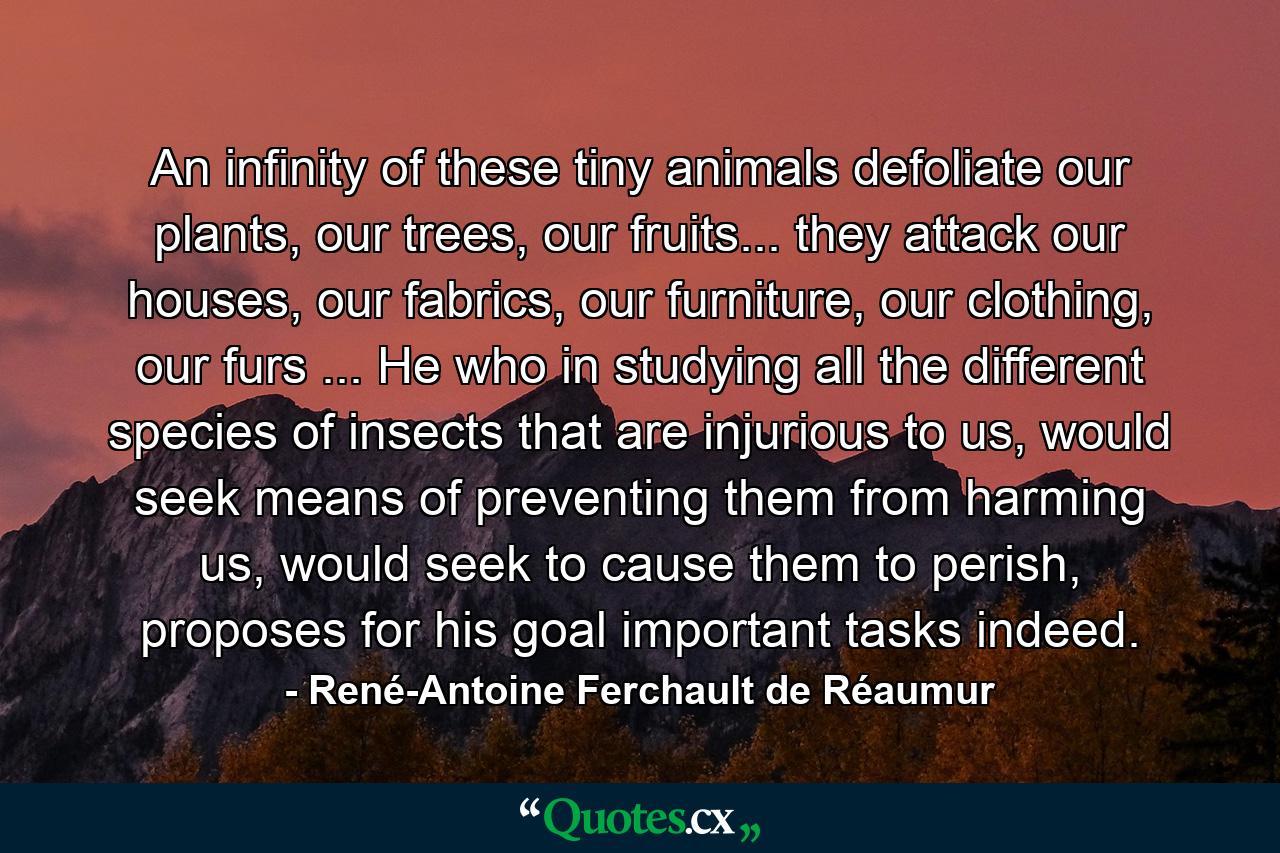 An infinity of these tiny animals defoliate our plants, our trees, our fruits... they attack our houses, our fabrics, our furniture, our clothing, our furs ... He who in studying all the different species of insects that are injurious to us, would seek means of preventing them from harming us, would seek to cause them to perish, proposes for his goal important tasks indeed. - Quote by René-Antoine Ferchault de Réaumur