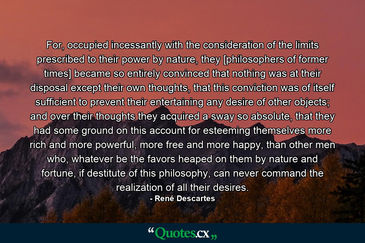 For, occupied incessantly with the consideration of the limits prescribed to their power by nature, they [philosophers of former times] became so entirely convinced that nothing was at their disposal except their own thoughts, that this conviction was of itself sufficient to prevent their entertaining any desire of other objects; and over their thoughts they acquired a sway so absolute, that they had some ground on this account for esteeming themselves more rich and more powerful, more free and more happy, than other men who, whatever be the favors heaped on them by nature and fortune, if destitute of this philosophy, can never command the realization of all their desires. - Quote by René Descartes