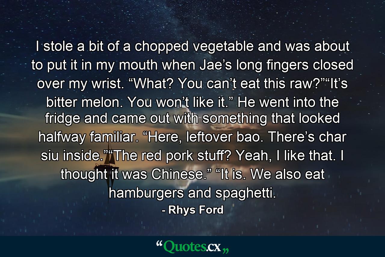 I stole a bit of a chopped vegetable and was about to put it in my mouth when Jae’s long fingers closed over my wrist. “What? You can’t eat this raw?”“It’s bitter melon. You won’t like it.” He went into the fridge and came out with something that looked halfway familiar. “Here, leftover bao. There’s char siu inside.”“The red pork stuff? Yeah, I like that. I thought it was Chinese.” “It is. We also eat hamburgers and spaghetti. - Quote by Rhys Ford