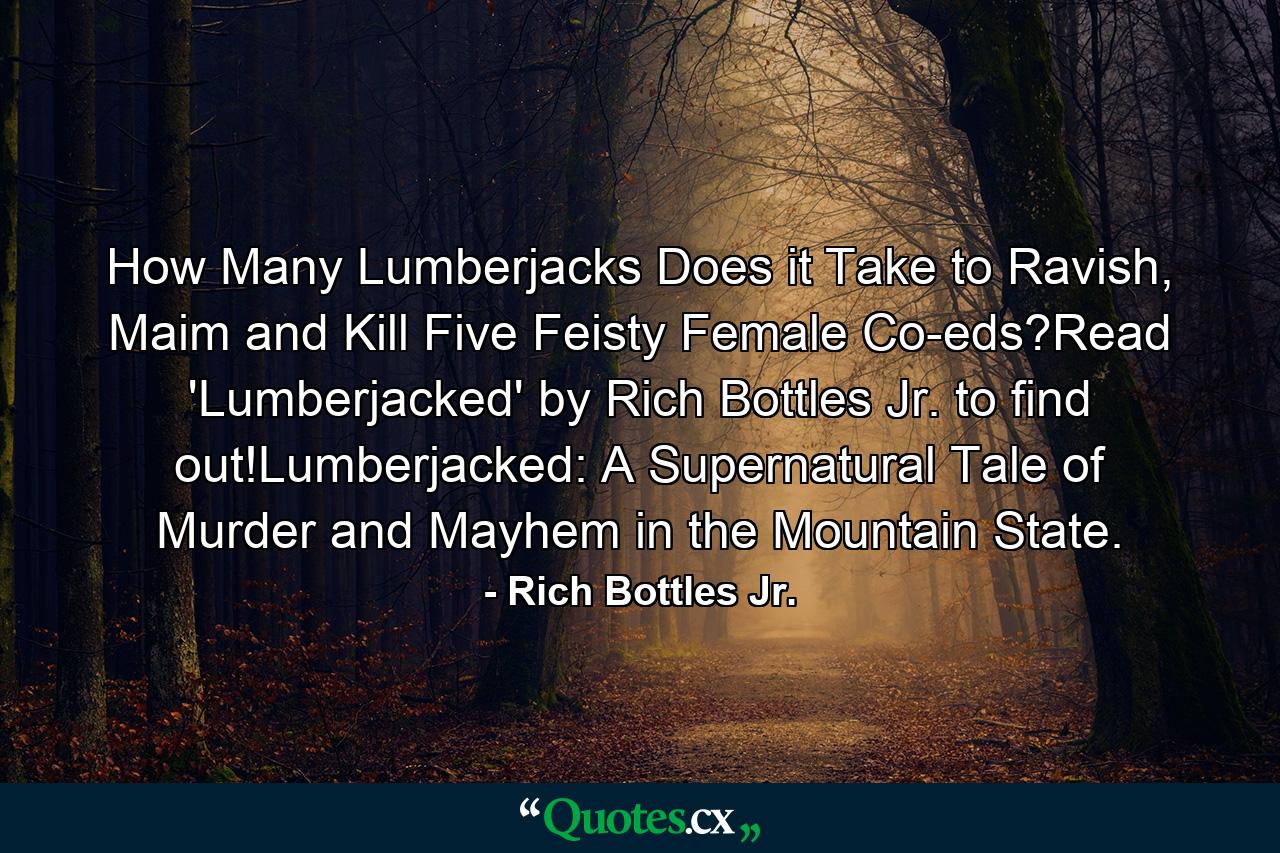 How Many Lumberjacks Does it Take to Ravish, Maim and Kill Five Feisty Female Co-eds?Read 'Lumberjacked' by Rich Bottles Jr. to find out!Lumberjacked: A Supernatural Tale of Murder and Mayhem in the Mountain State. - Quote by Rich Bottles Jr.