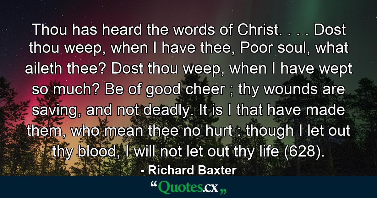 Thou has heard the words of Christ. . . . Dost thou weep, when I have thee, Poor soul, what aileth thee? Dost thou weep, when I have wept so much? Be of good cheer ; thy wounds are saving, and not deadly. It is I that have made them, who mean thee no hurt : though I let out thy blood, I will not let out thy life (628). - Quote by Richard Baxter