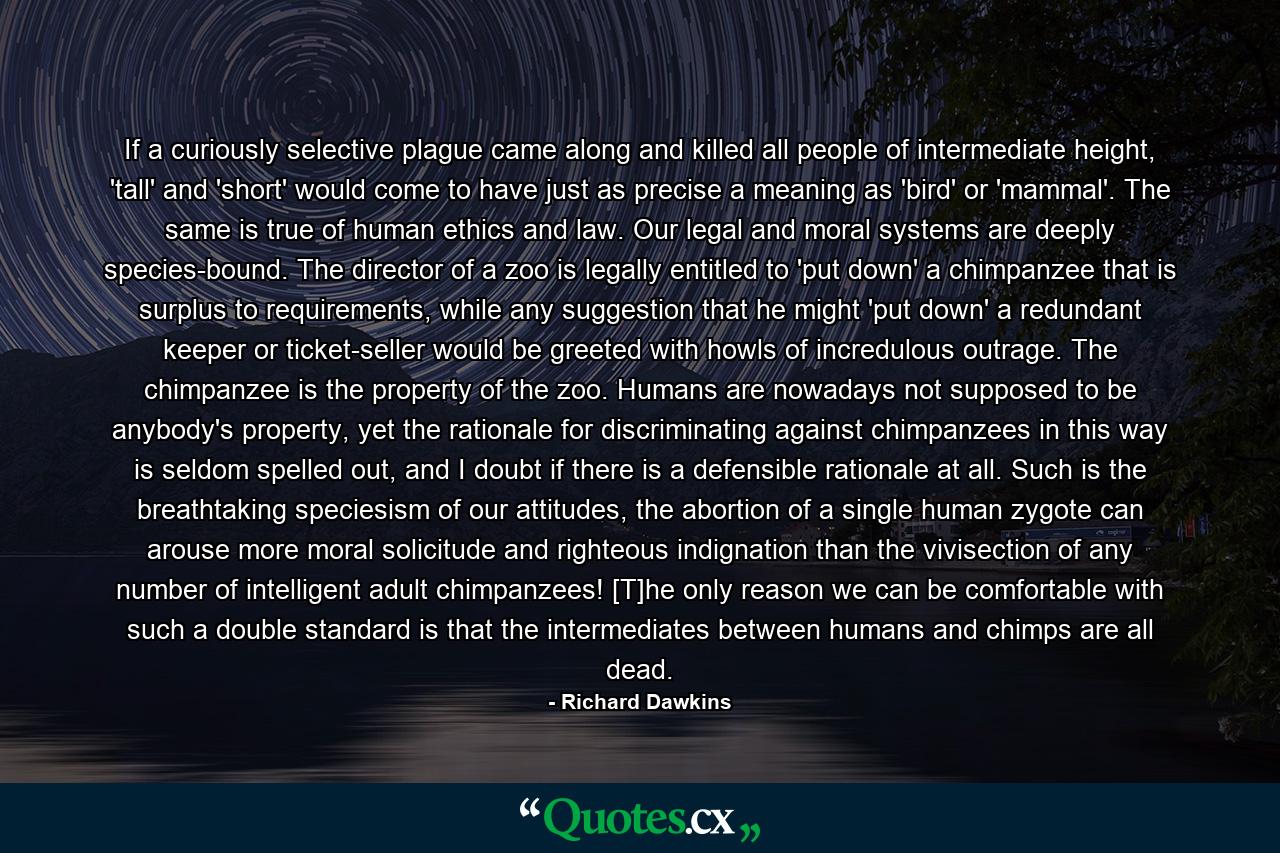 If a curiously selective plague came along and killed all people of intermediate height, 'tall' and 'short' would come to have just as precise a meaning as 'bird' or 'mammal'. The same is true of human ethics and law. Our legal and moral systems are deeply species-bound. The director of a zoo is legally entitled to 'put down' a chimpanzee that is surplus to requirements, while any suggestion that he might 'put down' a redundant keeper or ticket-seller would be greeted with howls of incredulous outrage. The chimpanzee is the property of the zoo. Humans are nowadays not supposed to be anybody's property, yet the rationale for discriminating against chimpanzees in this way is seldom spelled out, and I doubt if there is a defensible rationale at all. Such is the breathtaking speciesism of our attitudes, the abortion of a single human zygote can arouse more moral solicitude and righteous indignation than the vivisection of any number of intelligent adult chimpanzees! [T]he only reason we can be comfortable with such a double standard is that the intermediates between humans and chimps are all dead. - Quote by Richard Dawkins