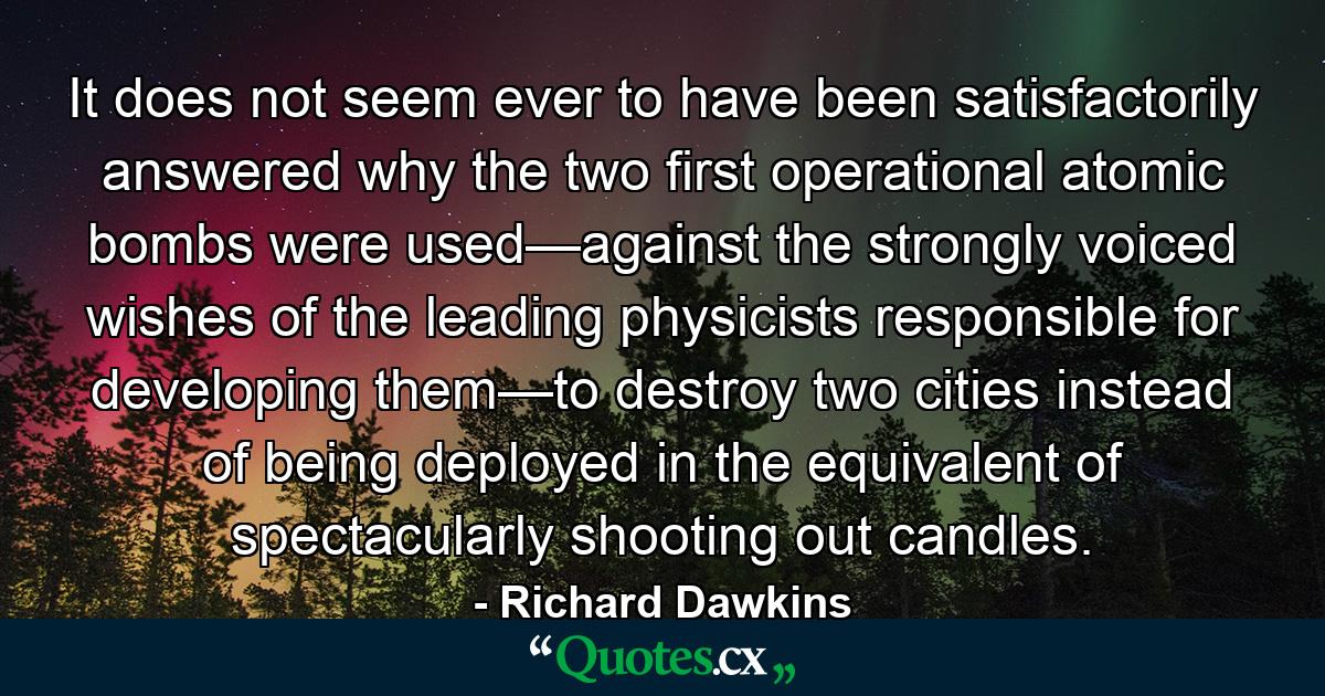 It does not seem ever to have been satisfactorily answered why the two first operational atomic bombs were used—against the strongly voiced wishes of the leading physicists responsible for developing them—to destroy two cities instead of being deployed in the equivalent of spectacularly shooting out candles. - Quote by Richard Dawkins