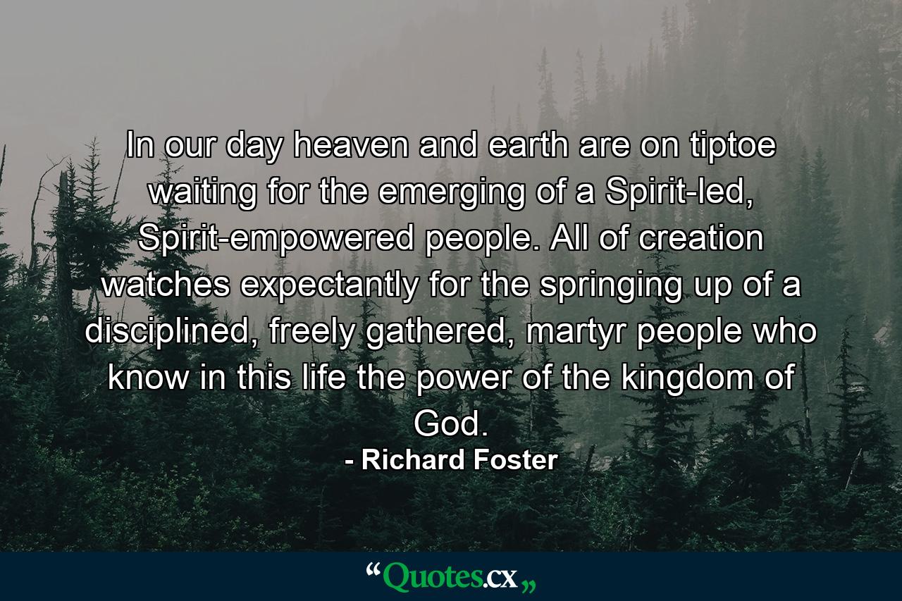 In our day heaven and earth are on tiptoe waiting for the emerging of a Spirit-led, Spirit-empowered people. All of creation watches expectantly for the springing up of a disciplined, freely gathered, martyr people who know in this life the power of the kingdom of God. - Quote by Richard Foster