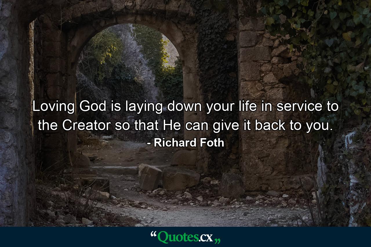 Loving God is laying down your life in service to the Creator so that He can give it back to you. - Quote by Richard Foth