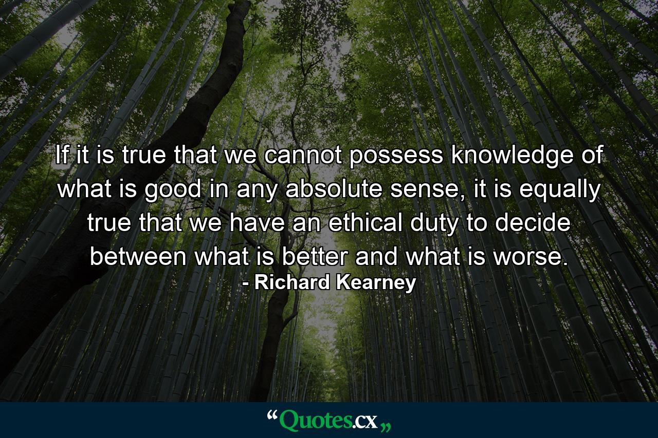 If it is true that we cannot possess knowledge of what is good in any absolute sense, it is equally true that we have an ethical duty to decide between what is better and what is worse. - Quote by Richard Kearney