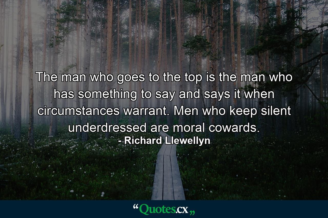 The man who goes to the top is the man who has something to say and says it when circumstances warrant. Men who keep silent underdressed are moral cowards. - Quote by Richard Llewellyn