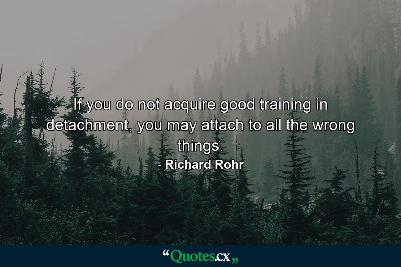 If you do not acquire good training in detachment, you may attach to all the wrong things. - Quote by Richard Rohr