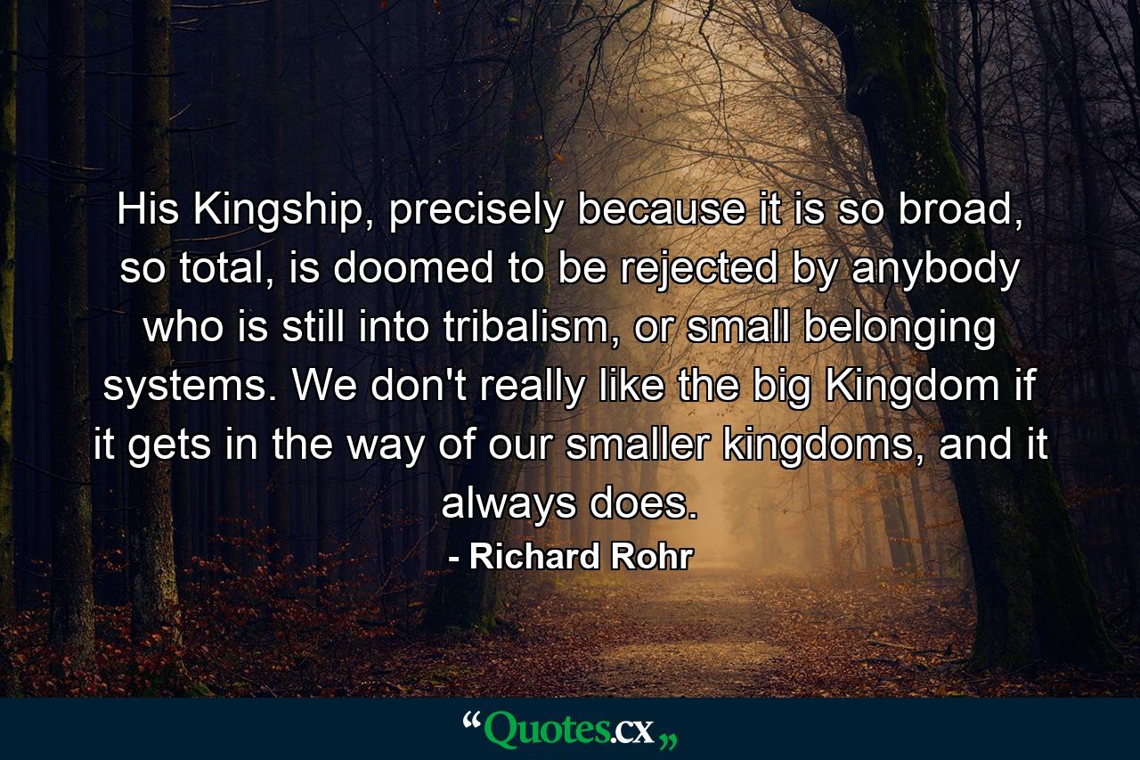 His Kingship, precisely because it is so broad, so total, is doomed to be rejected by anybody who is still into tribalism, or small belonging systems. We don't really like the big Kingdom if it gets in the way of our smaller kingdoms, and it always does. - Quote by Richard Rohr