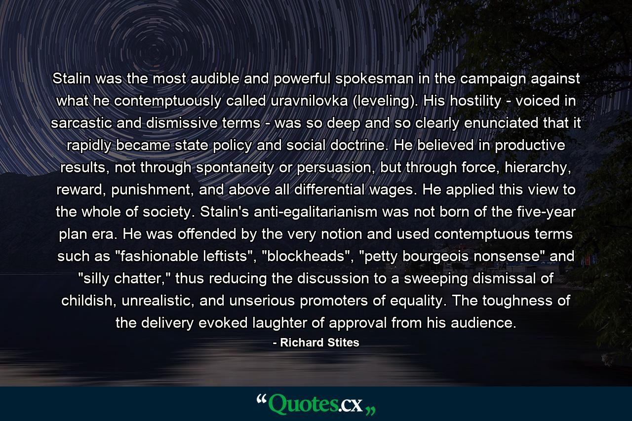 Stalin was the most audible and powerful spokesman in the campaign against what he contemptuously called uravnilovka (leveling). His hostility - voiced in sarcastic and dismissive terms - was so deep and so clearly enunciated that it rapidly became state policy and social doctrine. He believed in productive results, not through spontaneity or persuasion, but through force, hierarchy, reward, punishment, and above all differential wages. He applied this view to the whole of society. Stalin's anti-egalitarianism was not born of the five-year plan era. He was offended by the very notion and used contemptuous terms such as 