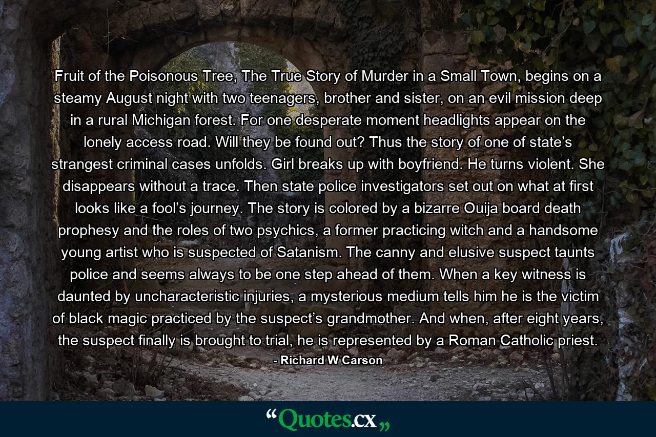 Fruit of the Poisonous Tree, The True Story of Murder in a Small Town, begins on a steamy August night with two teenagers, brother and sister, on an evil mission deep in a rural Michigan forest. For one desperate moment headlights appear on the lonely access road. Will they be found out? Thus the story of one of state’s strangest criminal cases unfolds. Girl breaks up with boyfriend. He turns violent. She disappears without a trace. Then state police investigators set out on what at first looks like a fool’s journey. The story is colored by a bizarre Ouija board death prophesy and the roles of two psychics, a former practicing witch and a handsome young artist who is suspected of Satanism. The canny and elusive suspect taunts police and seems always to be one step ahead of them. When a key witness is daunted by uncharacteristic injuries, a mysterious medium tells him he is the victim of black magic practiced by the suspect’s grandmother. And when, after eight years, the suspect finally is brought to trial, he is represented by a Roman Catholic priest. - Quote by Richard W Carson