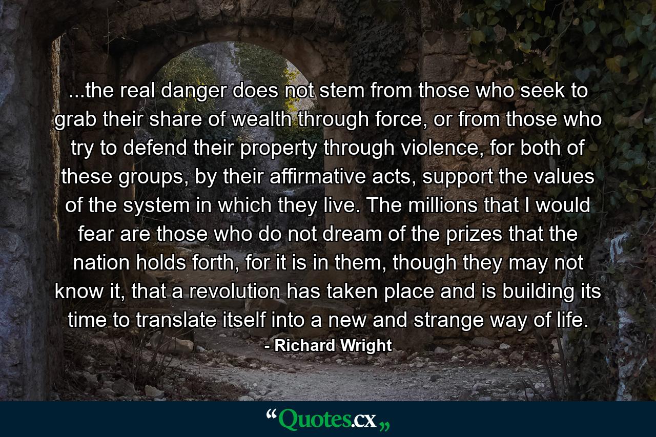 ...the real danger does not stem from those who seek to grab their share of wealth through force, or from those who try to defend their property through violence, for both of these groups, by their affirmative acts, support the values of the system in which they live. The millions that I would fear are those who do not dream of the prizes that the nation holds forth, for it is in them, though they may not know it, that a revolution has taken place and is building its time to translate itself into a new and strange way of life. - Quote by Richard Wright