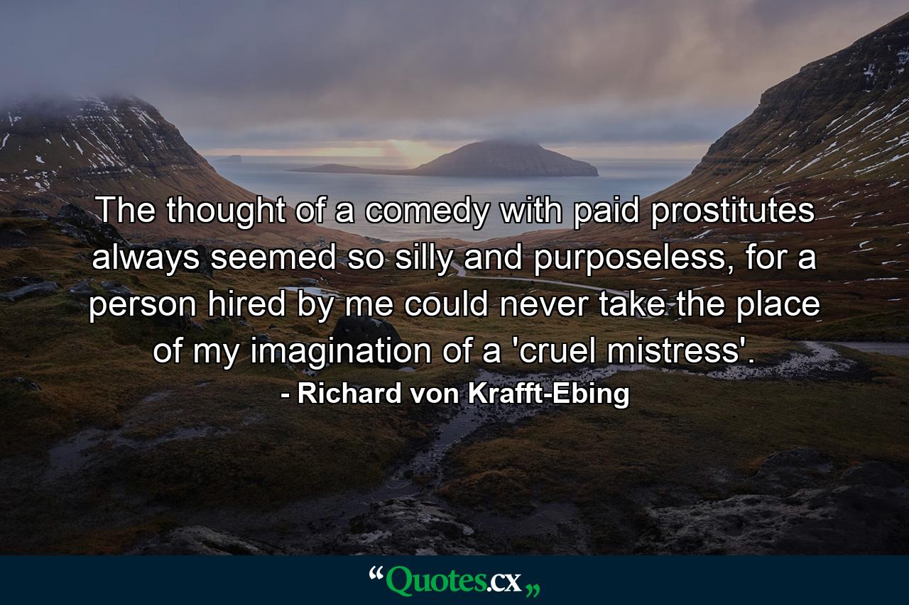 The thought of a comedy with paid prostitutes always seemed so silly and purposeless, for a person hired by me could never take the place of my imagination of a 'cruel mistress'. - Quote by Richard von Krafft-Ebing